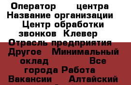 Оператор Call-центра › Название организации ­ Центр обработки звонков «Клевер» › Отрасль предприятия ­ Другое › Минимальный оклад ­ 55 000 - Все города Работа » Вакансии   . Алтайский край,Алейск г.